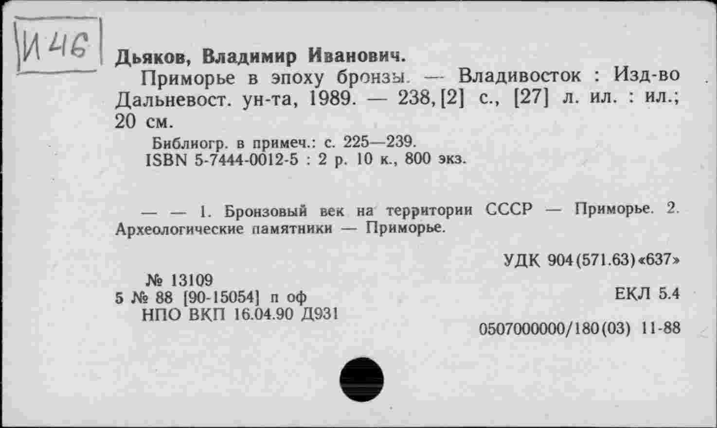 ﻿IW
Дьяков, Владимир Иванович.
Приморье в эпоху бронзы. — Владивосток : Изд-во Дальневост, ун-та, 1989. — 238, [2] с., [27] л. ил. : ил.; 20 см.
Библиогр. в примеч.: с. 225—239.
ISBN 5-7444-0012-5 : 2 р. 10 к., 800 экз.
— — 1. Бронзовый век на территории Археологические памятники — Приморье.
СССР — Приморье. 2.
№ 13109
5 № 88 [90-15054] п оф НПО ВКП 16.04.90 Д931
УДК 904 (571.63) «637»
ЕКЛ 5.4
0507000000/180(03) 11-88